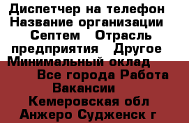 Диспетчер на телефон › Название организации ­ Септем › Отрасль предприятия ­ Другое › Минимальный оклад ­ 23 000 - Все города Работа » Вакансии   . Кемеровская обл.,Анжеро-Судженск г.